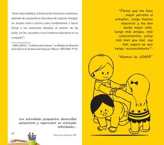Educación Inclusiva. SEP
24
Las actividades propuestas desarrollan
autoestima y repercuten en actitudes
individuales…
“Ante esta realidad, la Educación Inclusiva constituye,
además de una política educativa de carácter integral,
un amplio marco teórico para fundamentar y hacer
frente a los anteriores desafíos al interior de las
aulas, en las escuelas y en el sistema educativo en su
conjunto”3
.
3
DEE.(2011). “La Educación Inclusiva” en Modelo de Atención
de los Servicios de Educación Especial. México. SEP/DEE. P.42.
”Pienso que me hace
mejor persona el
estudiar, tengo buenos
maestros y me han
hecho mejor niño,
tengo más amigos, más
conocimientos, estoy
más bien que mal, soy
más seguro ya que
tengo reconocimiento”.
“Alumno de USAER”
 