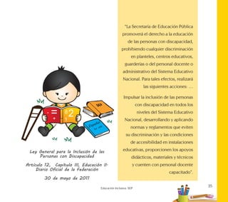 25
Educación Inclusiva. SEP
“La Secretaría de Educación Pública
promoverá el derecho a la educación
de las personas con discapacidad,
prohibiendo cualquier discriminación
en planteles, centros educativos,
guarderías o del personal docente o
administrativo del Sistema Educativo
Nacional. Para tales efectos, realizará
las siguientes acciones: …
Impulsar la inclusión de las personas
con discapacidad en todos los
niveles del Sistema Educativo
Nacional, desarrollando y aplicando
normas y reglamentos que eviten
su discriminación y las condiciones
de accesibilidad en instalaciones
educativas, proporcionen los apoyos
didácticos, materiales y técnicos
y cuenten con personal docente
capacitado”.
Ley General para la Inclusión de las
Personas con Discapacidad
Artículo 12, Capítulo III, Educación II.
Diario Oficial de la Federación
30 de mayo de 2011
 