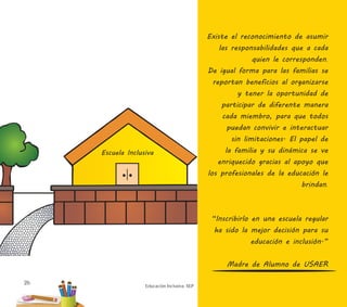 26
Educación Inclusiva. SEP
Existe el reconocimiento de asumir
las responsabilidades que a cada
quien le corresponden.
De igual forma para las familias se
reportan beneficios al organizarse
y tener la oportunidad de
participar de diferente manera
cada miembro, para que todos
puedan convivir e interactuar
sin limitaciones. El papel de
la familia y su dinámica se ve
enriquecido gracias al apoyo que
los profesionales de la educación le
brindan.
“Inscribirlo en una escuela regular
ha sido la mejor decisión para su
educación e inclusión.”
Madre de Alumno de USAER
 