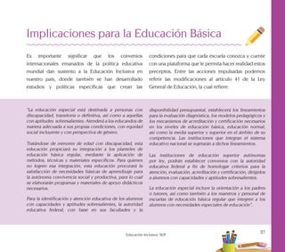 27
Educación Inclusiva. SEP
Implicaciones para la Educación Básica
Es importante significar que los convenios
internacionales emanados de la política educativa
mundial dan sustento a la Educación Inclusiva en
nuestro país, donde también se han desarrollado
estudios y políticas específicas que crean las
“La educación especial está destinada a personas con
discapacidad, transitoria o definitiva, así como a aquellas
con aptitudes sobresalientes. Atenderá a los educandos de
manera adecuada a sus propias condiciones, con equidad
social incluyente y con perspectiva de género.
Tratándose de menores de edad con discapacidad, esta
educación propiciará su integración a los planteles de
educación básica regular, mediante la aplicación de
métodos, técnicas y materiales específicos. Para quienes
no logren esa integración, esta educación procurará la
satisfacción de necesidades básicas de aprendizaje para
la autónoma convivencia social y productiva, para lo cual
se elaborarán programas y materiales de apoyo didácticos
necesarios.
Para la identificación y atención educativa de los alumnos
con capacidades y aptitudes sobresalientes, la autoridad
educativa federal, con base en sus facultades y la
disponibilidad presupuestal, establecerá los lineamientos
para la evaluación diagnóstica, los modelos pedagógicos y
los mecanismos de acreditación y certificación necesarios
en los niveles de educación básica, educación normal,
así como la media superior y superior en el ámbito de su
competencia. Las instituciones que integran el sistema
educativo nacional se sujetarán a dichos lineamientos.
Las instituciones de educación superior autónomas
por ley, podrán establecer convenios con la autoridad
educativa federal a fin de homologar criterios para la
atención, evaluación, acreditación y certificación, dirigidos
a alumnos con capacidades y aptitudes sobresalientes.
La educación especial incluye la orientación a los padres
o tutores, así como también a los maestros y personal de
escuelas de educación básica regular que integren a los
alumnos con necesidades especiales de educación”.
condiciones para que cada escuela conozca y cuente
con una plataforma que le permita hacer realidad estos
preceptos. Entre las acciones impulsadas podemos
referir las modificaciones al artículo 41 de la Ley
General de Educación, la cual refiere:
 