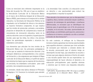 28
Educación Inclusiva. SEP
Como se mencionó otro referente importante es la
firma del Acuerdo No. 592, por el que se establece
la Articulación Curricular de la Educación Básica
en el marco de la Reforma Integral de la Educación
Básica (RIEB), para avanzar en la mejora de la calidad
educativa. La Secretaría de Educación Pública la ha
impulsado con la finalidad de ofrecer a los alumnos
un trayecto formativo congruente, lo que implica
que los niveles de preescolar, primaria y secundaria,
propicien el desarrollo de competencias a través de
mecanismos de innovación educativa, tanto en la
práctica docente como en la gestión y la participación
escolar, para que las niñas, los niños y los jóvenes
logren los aprendizajes esperados y alcancen los
estándares curriculares.
Los elementos que articulan los tres niveles de la
Educación Básica son: los principios pedagógicos
en los que se sustenta la intervención docente y los
enfoques didácticos correspondientes a los campos
de formación y a las asignaturas que integran el Mapa
curricular de la Educación Básica; el perfil de egreso
que sintetiza los logros que se esperan de los alumnos
al concluirla; los estándares curriculares para cada
periodo y las competencias para la vida.
Es menester, desde esta óptica destacar el Principio
Pedagógico 1.8. Favorecer la inclusión para atender
a la diversidad. Este concibe a la educación como
un derecho y una oportunidad para reducir las
desigualdades e impulsar la equidad.
“Para atender a los alumnos que, por su discapacidad
cognitiva, física, mental o sensorial (visual o auditiva),
requieren de estrategias de aprendizaje y enseñanza
diferenciadas, es necesario que se identifiquen las
barreras para el aprendizaje con el fin de promover
y ampliar, en la escuela y las aulas, oportunidades de
aprendizaje, accesibilidad, participación, autonomía y
confianza en sí mismos, ayudando con ello a combatir
actitudes de discriminación”4
.
En este contexto, el enfoque de la Educación
Inclusiva implica garantizar las mismas oportunidades
para aquellos alumnos y alumnas que viven actitudes
de exclusión por intención u omisión dentro de
la escuela, provocando que el alumno tenga un
desempeño escolar bajo, que abandone la escuela o
incluso que para algunos alumnos el hecho de asistir
a una escuela quede fuera de sus expectativas. La
responsabilidad de hacer efectivo el derecho a la
educación principalmente para aquellas alumnas
y alumnos que no tienen una respuesta educativa
4
SEP (2011). Acuerdo Número 592. Por el que se establece
la articulación de la Educación Básica. México . p.27.
 