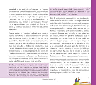 29
Educación Inclusiva. SEP
apropiada a sus particularidades y que por diversas
circunstancias (metodología docente, disponibilidad
de materiales educativos, expectativas de los padres
de familia, apertura y aceptación por parte de la
comunidad escolar, apoyo e involucramiento de
autoridades, etc.) limitan el aprendizaje o brindan
pocas oportunidades para concluir su Educación
Básica y continuar estudiando en niveles educativos
superiores.
En este sentido y por su trascendencia, este enfoque
implica concebir a la educación como un proceso
más amplio que refiere a un reconocimiento de la
diversidad y el cambio de las formas de organización,
gestión y oferta del servicio educativo en cada escuela,
para que atiendan a todos los estudiantes; para
que cada comunidad escolar se rija bajo principios
democráticos y se preocupe porque todos logren los
propósitos educativos, principalmente aquellos que
enfrentan riesgo de ser excluidos o son discriminados
por razón de su condición física, mental, económica,
social, ideológica, de género, etnia o región.
La Educación Inclusiva implica la conformación
paulatina de una comunidad escolar que brinde
oportunidadeseducativascentradasenelaprendizaje,
sustentada en valores que fomenten el desarrollo
humano y que movilice sus recursos para enriquecer
los ambientes de aprendizaje en cada grupo y nivel
educativo que hagan efectivo el derecho a una
educación de calidad y con equidad.
Uno de los retos más importantes es que los docentes
de las escuelas, en colaboración con los profesionales
delaEducaciónEspecialllevenacabolaidentificación
de barreras para el aprendizaje y la participación, que
se presentan en los contextos áulico, escolar y socio
familiar, y valoren a cada alumno desde su esencia
como ser humano con derecho a una educación
de calidad, desde una práctica pedagógica que se
caracterice por la preocupación de que todos los
alumnos logren progresos en sus aprendizajes. Si
se construye un ambiente en la escuela, el aula
y la comunidad adecuado para la atención a la
diversidad, deberá tomarse en cuenta que el logro
del aprendizaje depende de la calidad y cantidad
de las oportunidades para adquirirlo, aunado al
fortalecimiento de las capacidades de los alumnos.
Debeenfatizarsequelaconstruccióndeconocimientos
de cada alumno y del grupo se enriquece en y con la
interacción social y cultural, con retos intelectuales,
afectivos, físicos y en un ambiente de trabajo
respetuoso y colaborativo, cada día consolidando
estrategias para una Educación Inclusiva.
 
