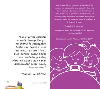 Educación Inclusiva. SEP
30
Los Estados Partes reconocen el derecho de las
personas con discapacidad a la educación. Con miras
a hacer efectivo este derecho sin discriminación y
sobre la base de la igualdad de oportunidades, los
Estados Partes asegurarán un sistema de educación
inclusivo a todos los niveles así como la enseñanza a
lo largo de la vida...
(Artículo 24, Artículo I)
Convención sobre los Derechos de las personas
con Discapacidad
Organización de las Naciones Unidas, 2007.
“Fui a varias escuelas
a pedir inscripción y a
mi mamá la rechazaban
hasta que llegué a esta
escuela…, yo me siento
bien porque tengo todos
mis sentidos y estoy
bien, no siento que tenga
discapacidad como dicen,
solo no veo.”
Alumno de USAER
 