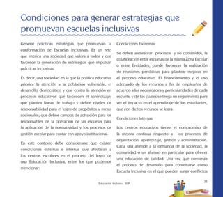 31
Educación Inclusiva. SEP
Generar prácticas estrategias que promuevan la
conformación de Escuelas Inclusivas. Es un reto
que implica una sociedad que valora a todos y que
favorece la generación de estrategias que impulsan
prácticas inclusivas.
Es decir, una sociedad en la que la política educativa
priorice la atención a la población vulnerable, el
desarrollo democrático y que centra la atención en
procesos educativos que favorecen el aprendizaje;
que plantea líneas de trabajo y define niveles de
responsabilidad para el logro de propósitos y metas
nacionales; que define campos de actuación para los
responsables de la operación de las escuelas para
la aplicación de la normatividad y los procesos de
gestión escolar para contar con apoyo institucional.
En este contexto debe considerarse que existen
condiciones externas e internas que afectaran a
los centros escolares en el proceso del logro de
una Educación Inclusiva, entre los que podemos
mencionar:
Condiciones para generar estrategias que
promuevan escuelas inclusivas
Condiciones Extremas:
Se deben asesesorar procesos y no contenidos, la
colaboración entre escuelas de la misma Zona Escolar
o entre Entidades, puede favorecer la realización
de reuniones periódicas para plantear mejoras en
el proceso educativo. El financiamiento y el uso
adecuado de los recursos a fin de emplearlos de
acuerdo a las necesidades y particularidades de cada
escuela; y de los cuales se tenga un seguimiento para
ver el impacto en el aprendizaje de los estudiantes,
que con dichos recursos se logra.
Condiciones Internas
Los centros educativos tienen el compromiso de
la mejora continua respecto a los procesos de
organización, aprendizaje, gestión y administración.
Cada una atiende a la demanda de la sociedad, la
comunidad o un alumno en particular para ofrecer
una educación de calidad. Una vez que comienza
el proceso de desarrollo para constituirse como
Escuela Inclusiva en el que pueden surgir conflictos
 