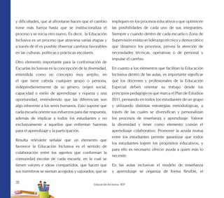 32
Educación Inclusiva. SEP
y dificultades, que al afrontarse hacen que el cambio
tome más fuerza hasta que se institucionaliza el
proceso y se inicia otro nuevo. Es decir, la Educación
Inclusiva es un proceso que atraviesa varias etapas y
a través de él es posible observar cambios favorables
en las culturas, políticas y prácticas escolares.
Otro elemento importante para la conformación de
Escuelas Inclusivas es la concepción de la diversidad,
entendida como un concepto muy amplio, en
el que tiene cabida cualquier grupo o persona,
independientemente de su género, origen social,
capacidad o estilo de aprendizaje y riqueza y una
oportunidad, entendiendo que las diferencias son
algo inherente a los seres humanos. Esto supone que
cada escuela oriente sus esfuerzos para dar respuesta,
además de implicar a todos los estudiantes y no
exclusivamente a aquellos que enfrentan barreras
para el aprendizaje y la participación.
Resulta relevante señalar que un elemento que
favorece la Educación Inclusiva es el sentido de
colaboración entre los agentes que conforman la
comunidad escolar de cada escuela, en la cual se
tienen valores e ideas compartidos, que hacen que
sus miembros se sientan acogidos y valorados; que se
impliquen en los procesos educativos y que optimicen
las posibilidades de cada uno de sus integrantes.
Siempre y cuando dentro de cada escuela o Zona de
Supervisión exista un liderazgo técnico y democrático
que dinamice los procesos, prevea la atención de
necesidades técnicas, operativas o de personal y
impulse el cambio.
En cuanto a los elementos que facilitan la Educación
Inclusiva dentro de las aulas, es importante significar
que los docentes y profesionales de la Educación
Especial deben orientar su trabajo desde los
principios pedagógicos que marca el Plan de Estudios
2011, pensando en todos los estudiantes de un grupo
y utilizando distintas estrategias metodológicas, a
través de las cuales se diversifican y personalizan
los procesos de enseñanza y aprendizaje. Valorar
la diversidad y tener como elemento común el
aprendizaje colaborativo. Promover la ayuda mutua
entre los estudiantes permite garantizar que todos
los estudiantes logren los propósitos educativos, y
para ello es necesario ofrecer ayuda a quien más lo
necesite.
En las aulas inclusivas el modelo de enseñanza
y aprendizaje se organiza de forma flexible, el
 