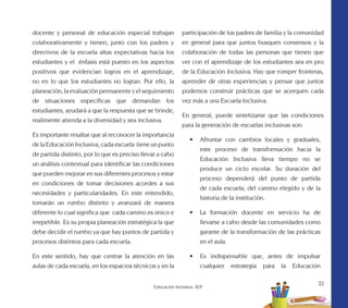 33
Educación Inclusiva. SEP
docente y personal de educación especial trabajan
colaborativamente y tienen, junto con los padres y
directivos de la escuela altas expectativas hacia los
estudiantes y el énfasis está puesto en los aspectos
positivos que evidencian logros en el aprendizaje,
no en lo que los estudiantes no logran. Por ello, la
planeación, la evaluación permanente y el seguimiento
de situaciones específicas que demandan los
estudiantes, ayudará a que la respuesta que se brinde,
realimente atienda a la diversidad y sea inclusiva.
Es importante resaltar que al reconocer la importancia
de la Educación Inclusiva, cada escuela tiene un punto
de partida distinto, por lo que es preciso llevar a cabo
un análisis contextual para identificar las condiciones
que pueden mejorar en sus diferentes procesos y estar
en condiciones de tomar decisiones acordes a sus
necesidades y particularidades. En este entendido,
tomarán un rumbo distinto y avanzará de manera
diferente lo cual significa que cada camino es único e
irrepetible. Es su propia planeación estratégica la que
debe decidir el rumbo ya que hay puntos de partida y
procesos distintos para cada escuela.
En este sentido, hay que centrar la atención en las
aulas de cada escuela, en los espacios técnicos y en la
participación de los padres de familia y la comunidad
en general para que juntos busquen consensos y la
colaboración de todas las personas que tienen que
ver con el aprendizaje de los estudiantes sea en pro
de la Educación Inclusiva. Hay que romper fronteras,
aprender de otras experiencias y pensar que juntos
podemos construir prácticas que se acerquen cada
vez más a una Escuela Inclusiva.
En general, puede sintetizarse que las condiciones
para la generación de escuelas inclusivas son:
•	 Afrontar con cambios locales y graduales,
este proceso de transformación hacia la
Educación Inclusiva lleva tiempo no se
produce un ciclo escolar. Su duración del
proceso dependerá del punto de partida
de cada escuela, del camino elegido y de la
historia de la institución.
•	 La formación docente en servicio ha de
llevarse a cabo desde las comunidades como
garante de la transformación de las prácticas
en el aula.
•	 Es indispensable que, antes de impulsar
cualquier estrategia para la Educación
 