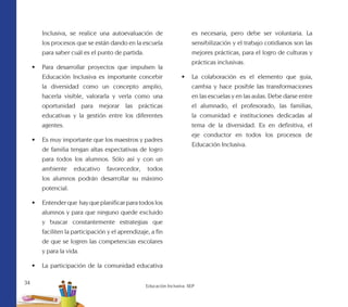 34
Educación Inclusiva. SEP
Inclusiva, se realice una autoevaluación de
los procesos que se están dando en la escuela
para saber cuál es el punto de partida.
•	 Para desarrollar proyectos que impulsen la
Educación Inclusiva es importante concebir
la diversidad como un concepto amplio,
hacerla visible, valorarla y verla como una
oportunidad para mejorar las prácticas
educativas y la gestión entre los diferentes
agentes.
•	 Es muy importante que los maestros y padres
de familia tengan altas espectativas de logro
para todos los alumnos. Sólo así y con un
ambiente educativo favorecedor, todos
los alumnos podrán desarrollar su máximo
potencial.
•	 Entender que hay que planificar para todos los
alumnos y para que ninguno quede excluido
y buscar constantemente estrategias que
faciliten la participación y el aprendizaje, a fin
de que se logren las competencias escolares
y para la vida.
•	 La participación de la comunidad educativa
es necesaria, pero debe ser voluntaria. La
sensibilización y el trabajo cotidianos son las
mejores prácticas, para el logro de culturas y
prácticas inclusivas.
•	 La colaboración es el elemento que guía,
cambia y hace posible las transformaciones
en las escuelas y en las aulas. Debe darse entre
el alumnado, el profesorado, las familias,
la comunidad e instituciones dedicadas al
tema de la diversidad. Es en definitiva, el
eje conductor en todos los procesos de
Educación Inclusiva.
 