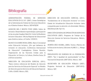35
Educación Inclusiva. SEP
ADMINISTRACIÓN FEDERAL DE SERVICIOS
EDUCATIVOS EN EL D.F. (2007). Líneas Estratégicas
de la Administración Federal de Servicios Educativos
en el Distrito Federal. México, SEP/AFSEDF.
AINSCOW MEL Y BOOTH TONY (2000). Índice de
Inclusion. Desarrollando el aprendizaje y participación
en las escuelas Vaughan Mark Ed. Centre forStudieson
Inclusive Education. Oficina Regional de Educacional
para América Latina y el Caribe. UNESCO.
BLANCO GUIJARRO ROSA (2008). Marco Conceptual
sobre Educación Inclusiva. ¿Por qué hablamos de
inclusión en educación, Conferencia Internacional
de Educación? Cuadragésima Octava Reunión,
Organización de las Naciones Unidas para la
Educación, la Ciencia y la Cultura, Ginebra Suiza, 25
al 28 de noviembre.
DIRECCIÓN DE EDUCACIÓN ESPECIAL (2011).
“Marco teórico referencial del Modelo de Atención
para los Servicios de Educación Especial” en Modelo
de Atención para los Servicios de Educación Especial.
CAM y USAER. México, DEE.
Bibliografía
DIRECCIÓN DE EDUCACIÓN ESPECIAL (2011).
“Fundamentos de la Educación Inclusiva” en Curso
Estatal de Actualización Educación Inclusiva: tarea
compartida para la atención a la diversidad. México,
DEE/DGAyCdM. Pp.9-16.
DIRECCIÓNGENERALDEOPERACIÓNDESERVICIOS
EDUCATIVOS (2007). Programa de Trabajo de la
Dirección General de Servicios Educativos. México,
SEP/DGSE
MORIÑA DÍEZ ANABEL, (2004). Teoría y Práctica de
la Educación Inclusiva, Ediciones ALJIBE S. L., Málaga
España.
PRESUPUESTO DE EGRESOS DE LA FEDERACIÓN
(2007). “Eje 3. Igualdad de oportunidades” en Plan
Nacional de Desarrollo (2007-2012). México. SEP.
SECRETARÍA DE EDUCACIÓN PÚBLICA (2007).
Programa Sectorial de Educación (2007-2012).
México. SEP.
 