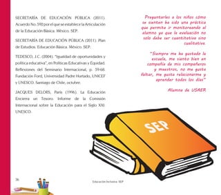 36
Educación Inclusiva. SEP
SECRETARÍA DE EDUCACIÓN PÚBLICA (2011).
AcuerdoNo.592porelqueseestablecelaArticulación
de la Educación Básica. México. SEP.
SECRETARÍA DE EDUCACIÓN PÚBLICA (2011). Plan
de Estudios. Educación Básica. México. SEP.
TEDESCO, J.C. (2004). “Igualdad de oportunidades y
política educativa”, en Políticas Educativas y Equidad.
Reflexiones del Seminario Internacional, p. 59-68.
Fundación Ford, Universidad Padre Hurtado, UNICEF
y UNESCO. Santiago de Chile, octubre.
JACQUES DELORS, París (1996). La Educación
Encierra un Tesoro. Informe de la Comisión
Internacional sobre la Educación para el Siglo XXI.
UNESCO.
Preguntarles a los niños cómo
se sienten ha sido una práctica
que permite ir monitoreando al
alumno ya que la evaluación no
solo debe ser cuantitativa sino
cualitativa.
“Siempre me ha gustado la
escuela, me siento bien en
compañía de mis compañeros
y maestros, no me gusta
faltar, me gusta relacionarme y
aprender todos los días”
Alumna de USAER
 