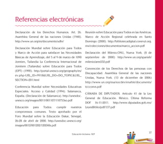 37
Educación Inclusiva. SEP
Declaración de los Derechos Humanos. Art. 26.
Asamblea General de las naciones Unidas (1948).
http://www.un.org/es/documents/udhr/
Declaración Mundial sobre Educación para Todos
y Marco de Acción para satisfacer las Necesidades
Básicas de Aprendizaje, del 5 al 9 de marzo de 1090
Jomtien, Tailandia La Conferencia Internacional de
Jomtiem (Tailandia) sobre Educación para Todos
(EPT) (1990). http://portal.unesco.org/geography/es/
ev.php-URL_ID=9918&URL_DO=DO_TOPIC&URL_
SECTION=201.html
Conferencia Mundial sobre Necesidades Educativas
Especiales. Acceso y Calidad (1994). Salamanca,
España. (Declaración de Salamanca). http://unesdoc.
unesco.org/images/0011/001107/110753so.pdf
Educación para Todos: cumplir nuestros
compromisos comunes. Texto aprobado por el
Foro Mundial sobre la Educación Dakar, Senegal,
26-28 de abril de 2000. http://unesdoc.unesco.org/
images/0012/001202/120240s.pdf
Referencias electrónicas
Reunión sobre Educación para Todos en las Américas.
Marco de Acción Regional celebrada en Santo
Domingo (2000). http://bibliotecadigital.conevyt.org.
mx/colecciones/documentos/marco_accion.pdf
Declaración del Milenio.ONU, Nueva York. (8 de
septiembre de 2000) http://www.un.org/spanish/
milenio/ares552.pdf
Convención de los Derechos de las personas con
Discapacidad. Asamblea General de las naciones
Unidas, Nueva York. (13 de diciembre de 2006)
http://www.un.org/esa/socdev/enable/documents/
tccconvs.pdf
CÁMARA DE DIPUTADOS. Artículo 41 de la Ley
General de Educación. México. Última Reforma
DOF 16-11-2011. http://www.diputados.gob.mx/
LeyesBiblio/pdf/137.pdf
 