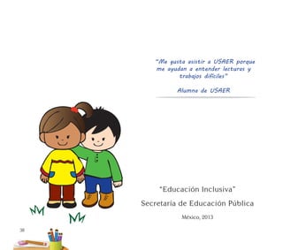 38
Secretaría de Educación Pública
México, 2013
“Educación Inclusiva”
“Me gusta asistir a USAER porque
me ayudan a entender lecturas y
trabajos difíciles”
Alumna de USAER
 