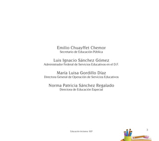 3
Educación Inclusiva. SEP
Emilio Chuayffet Chemor
Secretario de Educación Pública
Luis Ignacio Sánchez Gómez
Administrador Federal de Servicios Educativos en el D.F.
María Luisa Gordillo Díaz
Directora General de Operación de Servicios Educativos
Norma Patricia Sánchez Regalado
Directora de Educación Especial
 