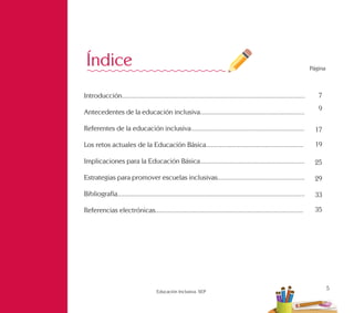 5
Educación Inclusiva. SEP
Página
7
9
17
19
25
29
33
35
Introducción.........................................................................................................
Antecedentes de la educación inclusiva............................................................
Referentes de la educación inclusiva.................................................................
Los retos actuales de la Educación Básica........................................................
Implicaciones para la Educación Básica............................................................
Estrategias para promover escuelas inclusivas..................................................
Bibliografía............................................................................................................
Referencias electrónicas.....................................................................................
Índice
 