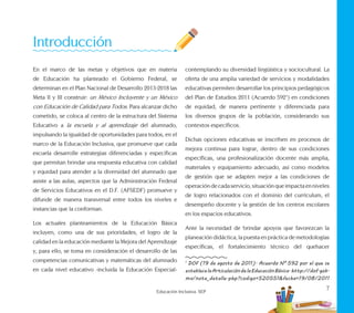 7
Educación Inclusiva. SEP
En el marco de las metas y objetivos que en materia
de Educación ha planteado el Gobierno Federal, se
determinan en el Plan Nacional de Desarrollo 2013-2018 las
Meta II y III construir: un México Incluyente y un México
con Educación de Calidad para Todos. Para alcanzar dicho
cometido, se coloca al centro de la estructura del Sistema
Educativo a la escuela y al aprendizaje del alumnado,
impulsando la igualdad de oportunidades para todos, en el
marco de la Educación Inclusiva, que promueve que cada
escuela desarrolle estrategias diferenciadas y específicas
que permitan brindar una respuesta educativa con calidad
y equidad para atender a la diversidad del alumnado que
asiste a las aulas, aspectos que la Administración Federal
de Servicios Educativos en el D.F. (AFSEDF) promueve y
difunde de manera transversal entre todos los niveles e
instancias que la conforman.
Los actuales planteamientos de la Educación Básica
incluyen, como una de sus prioridades, el logro de la
calidad en la educación mediante la Mejora del Aprendizaje
y, para ello, se toma en consideración el desarrollo de las
competencias comunicativas y matemáticas del alumnado
en cada nivel educativo -incluida la Educación Especial-
contemplando su diversidad lingüística y sociocultural. La
oferta de una amplia variedad de servicios y modalidades
educativas permiten desarrollar los principios pedagógicos
del Plan de Estudios 2011 (Acuerdo 5921
) en condiciones
de equidad, de manera pertinente y diferenciada para
los diversos grupos de la población, considerando sus
contextos específicos.
Dichas opciones educativas se inscriben en procesos de
mejora continua para lograr, dentro de sus condiciones
específicas, una profesionalización docente más amplia,
materiales y equipamiento adecuado, así como modelos
de gestión que se adapten mejor a las condiciones de
operacióndecadaservicio,situaciónqueimpactaenniveles
de logro relacionados con el dominio del currículum, el
desempeño docente y la gestión de los centros escolares
en los espacios educativos.
Ante la necesidad de brindar apoyos que favorezcan la
planeación didáctica, la puesta en práctica de metodologías
específicas, el fortalecimiento técnico del quehacer
1
DOF (19 de agosto de 2011). Acuerdo N° 592 por el que se
establecelaArticulacióndelaEducaciónBásica.http://dof.gob.
mx/nota_detalle.php?codigo=520551&fecha=19/08/2011
Introducción
 