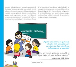 8
Educación Inclusiva. SEP
cotidiano de los profesores, la orientación a los padres de
familia y al público en general y, sobre todo, la atención
educativa a la población escolar, se elabora este cuadernillo
realizado con el propósito de difundir referentes básicos
para su puesta en práctica en las aulas y en el desarrollo
de acciones encaminadas a la construcción de ambientes
inclusivos, responsabilidad que la Administración Federal
de Servicios Educativos del Distrito Federal (AFSEDF) ha
encargadocomoplanteamientotransversalalaDirecciónde
Educación Especial de la Dirección General de Operación
de Servicios Educativos, para favorecer los aprendizajes
escolares y hacer realidad la aspiración de que todas las
escuelas en México sean inclusivas.
Algunos maestros han generado
vínculos más estrechos con
sus alumnos favoreciendo su
independencia y seguridad
“Lo que más me gusta (de la escuela) es
confiar todas mis cosas a algunas maestras“
Alumna del CAM Básico
 