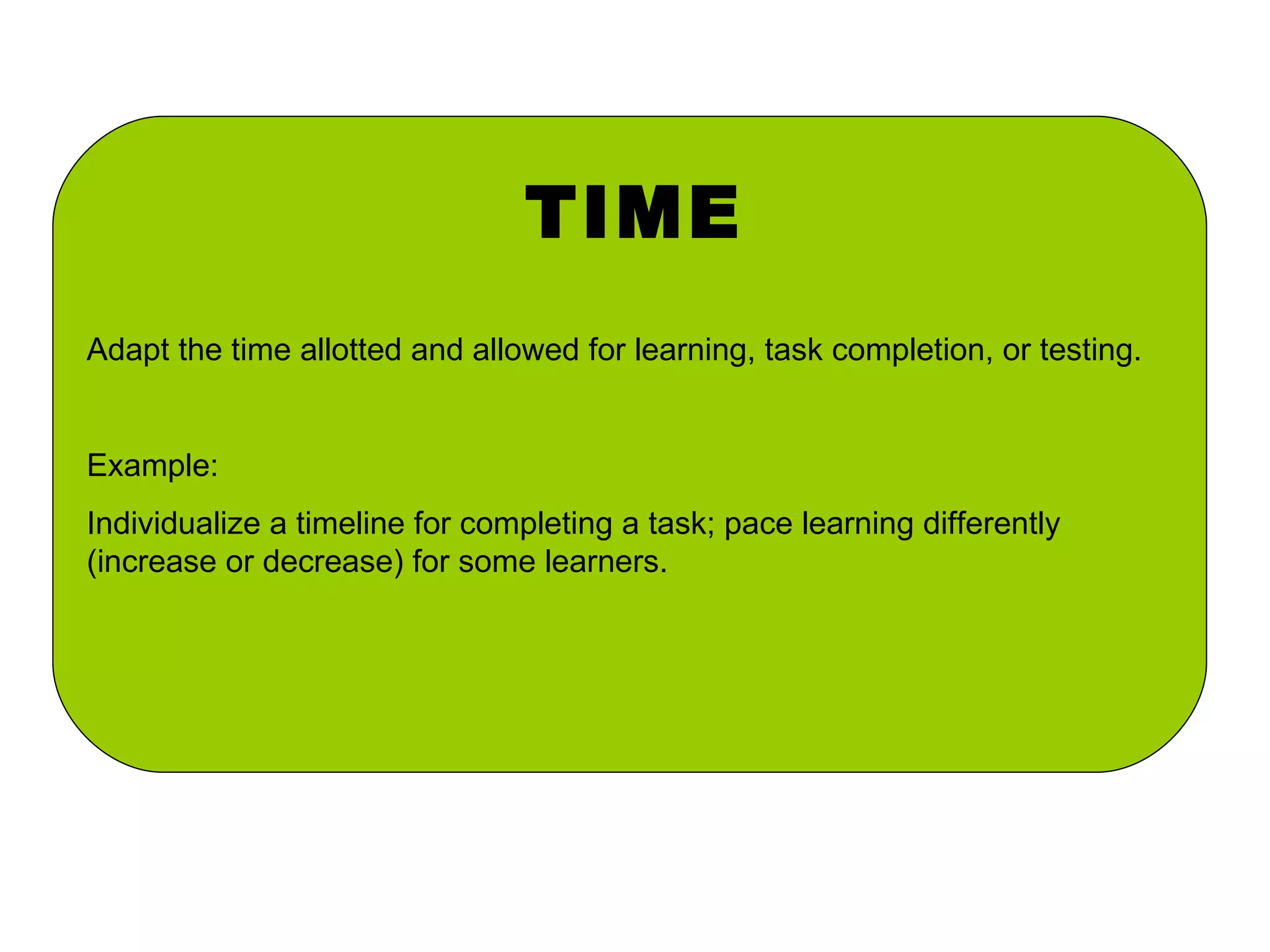 TIME Adapt the time allotted and allowed for learning, task completion, or testing. Example: Individualize a timeline for completing a task; pace learning differently (increase or decrease) for some learners. 