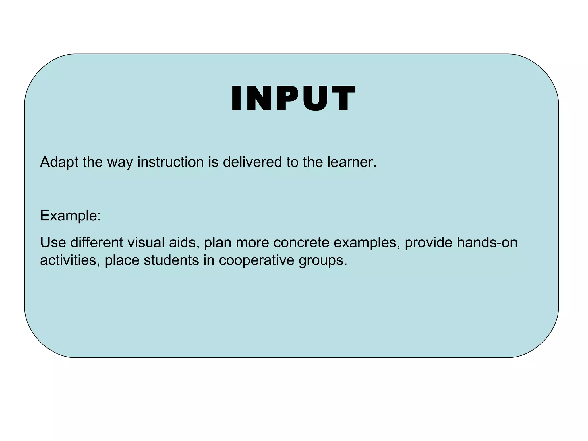 INPUT Adapt the way instruction is delivered to the learner. Example: Use different visual aids, plan more concrete examples, provide hands-on activities, place students in cooperative groups. 