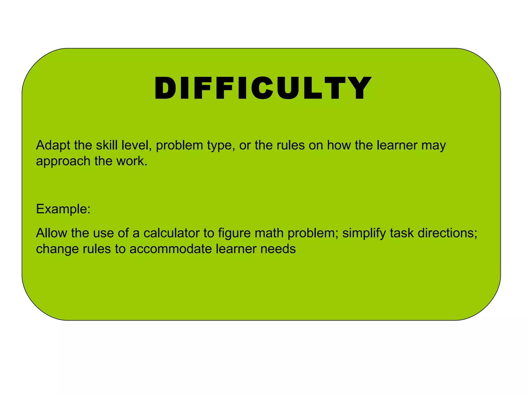 DIFFICULTY Adapt the skill level, problem type, or the rules on how the learner may approach the work. Example: Allow the use of a calculator to figure math problem; simplify task directions; change rules to accommodate learner needs 