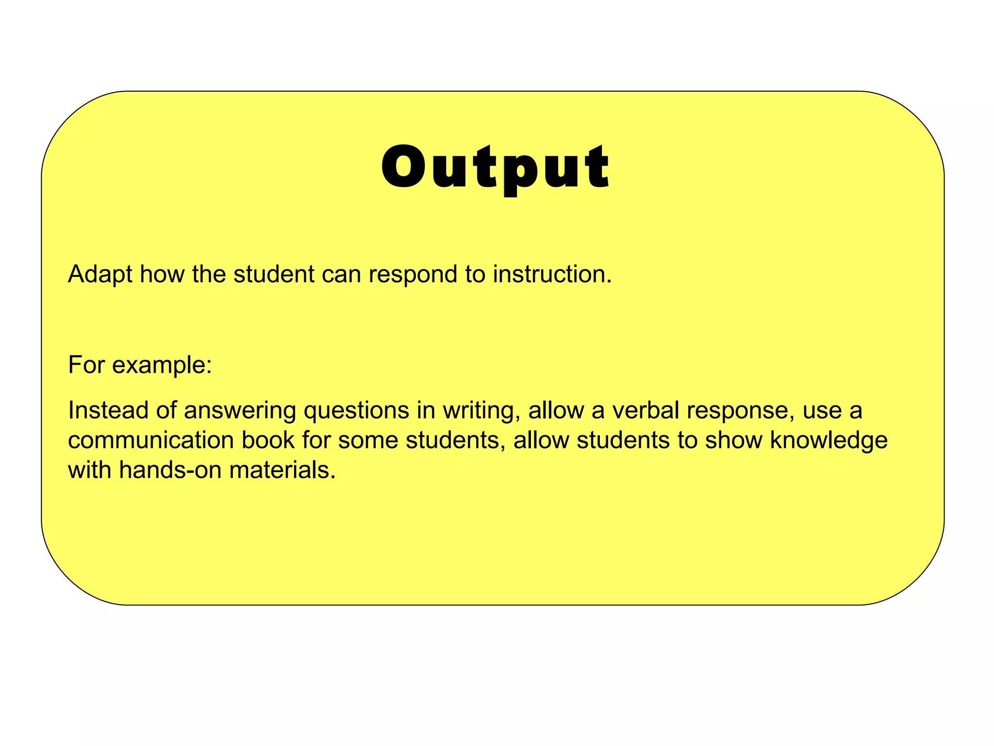 Output Adapt how the student can respond to instruction. For example:  Instead of answering questions in writing, allow a verbal response, use a communication book for some students, allow students to show knowledge with hands-on materials. 