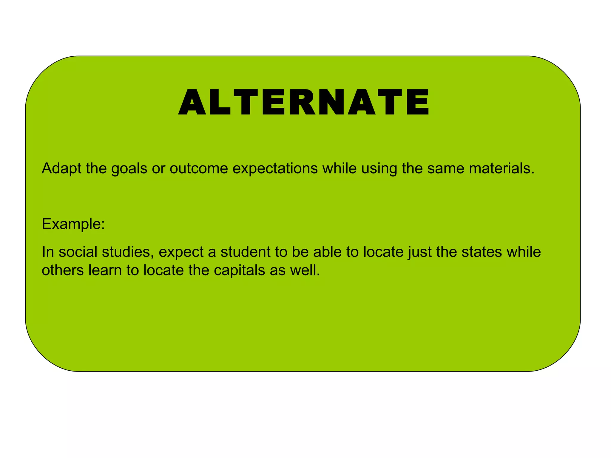 ALTERNATE Adapt the goals or outcome expectations while using the same materials. Example: In social studies, expect a student to be able to locate just the states while others learn to locate the capitals as well. 
