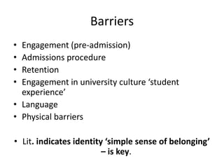 Barriers
•
•
•
•

Engagement (pre-admission)
Admissions procedure
Retention
Engagement in university culture ‘student
experience’
• Language
• Physical barriers
• Lit. indicates identity ‘simple sense of belonging’
– is key.

 
