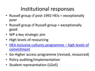 Institutional responses
• Russell group cf post-1992 HEIs = exceptionally
poor
• Russell group cf Russell group = exceptionally
good
• WP a key strategic aim
• High levels of resourcing
• HEA inclusive cultures programme – high levels of
commitment
• Go Higher access programme (revised, resourced)
• Policy auditing/implementation
• Student representation (LGoS)

 