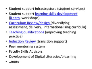 • Student support infrastructure (student services)
• Student support learning skills development
(iLearn, workshops)
• Curriculum Review/design (diversifying
assessment, delivery, internationalising curricula)
• Teaching qualifications (improving teaching
practice)
• Induction Review (transition support)
• Peer mentoring system
• Faculty Skills Advisors
• Development of Digital Literacies/elearning
• ..more

 