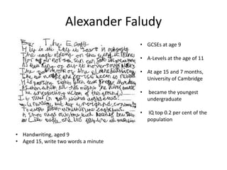 Alexander Faludy
• GCSEs at age 9
• A-Levels at the age of 11
• At age 15 and 7 months,
University of Cambridge
•
•

• Handwriting, aged 9
• Aged 15, write two words a minute

became the youngest
undergraduate
IQ top 0.2 per cent of the
population

 