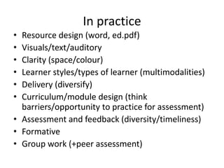 In practice
•
•
•
•
•
•

Resource design (word, ed.pdf)
Visuals/text/auditory
Clarity (space/colour)
Learner styles/types of learner (multimodalities)
Delivery (diversify)
Curriculum/module design (think
barriers/opportunity to practice for assessment)
• Assessment and feedback (diversity/timeliness)
• Formative
• Group work (+peer assessment)

 