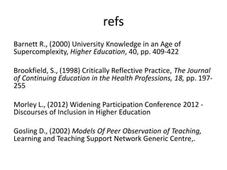 refs
Barnett R., (2000) University Knowledge in an Age of
Supercomplexity, Higher Education, 40, pp. 409-422
Brookfield, S., (1998) Critically Reflective Practice, The Journal
of Continuing Education in the Health Professions, 18, pp. 197255
Morley L., (2012) Widening Participation Conference 2012 Discourses of Inclusion in Higher Education
Gosling D., (2002) Models Of Peer Observation of Teaching,
Learning and Teaching Support Network Generic Centre,.

 