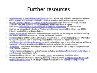 Further resources
•
•
•
•
•
•
•
•
•
•

Beyond Prejudice: Inclusive learning in practice from the Learning and Skills Development Agency
offers strategic and practical pointers for the provision of an inclusive learning environment.
DEMOS: Online Materials For Staff Disability Awareness (2002) is an online resource aimed at
academic staff, and examines the issues faced by disabled students in higher
education. Modification of examination and assessment arrangments are also discussed.
Engineering Subject Centre Guide to Working with Disabled Students (2nd Edition June 2005)
includes practical ideas and case studies.
Premia resource base awareness and development materials are for everyone involved in making
the research environment more accessible for disabled students.
SCIPS (Strategies for the Creation of Inclusive Programmes of Study) database provides information
to support academic staff in improving access to the curriculum for disabled students.
SENDA compliance in Higher Education: an audit and guidance tool to accessible practice within the
framework of teaching and learning 2002, including a useful section on assessment.
Teachability (2000) offers information and resources for academic staff to help in the provision of
an accessible curriculum.
Techdis has relevant resources and references, including a database of information and products to
assist disabled students and staff.
University of Bristol Access Unit provides fact sheets for supporting disabled students.
University of Wolverhampton - Learning, teaching and assessment: good practice guides for staff
teaching d/Deaf students in art, design and communication and in science and engineering.

 