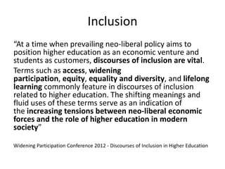 Inclusion
“At a time when prevailing neo-liberal policy aims to
position higher education as an economic venture and
students as customers, discourses of inclusion are vital.
Terms such as access, widening
participation, equity, equality and diversity, and lifelong
learning commonly feature in discourses of inclusion
related to higher education. The shifting meanings and
fluid uses of these terms serve as an indication of
the increasing tensions between neo-liberal economic
forces and the role of higher education in modern
society”
Widening Participation Conference 2012 - Discourses of Inclusion in Higher Education

 