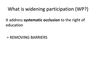 What is widening participation (WP?)
It address systematic occlusion to the right of
education
= REMOVING BARRIERS

 