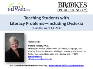 Teaching	
  Students	
  with	
  
Literacy	
  Problems—Including	
  Dyslexia
Thursday,	
  April	
  13,	
  2017
Presented	
  by
Nickola	
  Nelson,	
  Ph.D.	
  
Professor	
  Emerita,	
  Department	
  of	
  Speech,	
  Language,	
  and	
  
Hearing	
  Sciences,	
  Western	
  Michigan	
  University,	
  Author	
  of	
  the	
  
Test	
  of	
  Integrated	
  Language	
  and	
  Literacy	
  Skills	
  (TILLS)
@nickolanelson
nickola.nelson@wmich.edu
Join	
  the	
  Inclusive	
  Education	
  community:	
  	
  www.edweb.net/inclusiveeducation
 