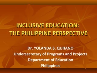 INCLUSIVE EDUCATION:INCLUSIVE EDUCATION:
THE PHILIPPINE PERSPECTIVETHE PHILIPPINE PERSPECTIVE
Dr. YOLANDA S. QUIJANO
Undersecretary of Programs and Projects
Department of Education
Philippines
 