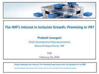 The IMF’s Interest in Inclusive Growth: Promising or PR?
Prakash Loungani
Chief, Development Macroeconomics
Research Department, IMF
CIGI
February 19, 2016
VIEWS EXPRESSED ARE THOSE OF THE PRESENTER AND SHOULD NOT BE ASCRIBED TO THE IMF.
AN EARLIER VERSION OF THIS TALK WAS GIVEN AT THE IDRC. I AM GRATEFUL TO PARTICIPANTS AT THAT SEMINAR FOR COMMENTS.
 