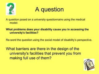 A question
A question posed on a university questionnaire using the medical
model:
What problems does your disability cause you in accessing the
university's facilities?
Re-word the question using the social model of disability’s perspective.
What barriers are there in the design of the
university's facilities that prevent you from
making full use of them?
 