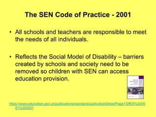 The SEN Code of Practice - 2001
• All schools and teachers are responsible to meet
the needs of all individuals.
• Reflects the Social Model of Disability – barriers
created by schools and society need to be
removed so children with SEN can access
education provision.
https://www.education.gov.uk/publications/standard/publicationDetail/Page1/DfES%2005
81%202001
 