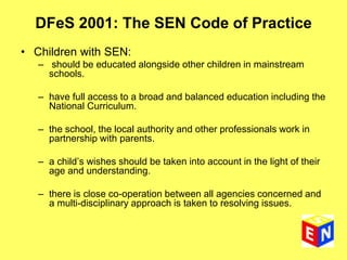 DFeS 2001: The SEN Code of Practice
• Children with SEN:
– should be educated alongside other children in mainstream
schools.
– have full access to a broad and balanced education including the
National Curriculum.
– the school, the local authority and other professionals work in
partnership with parents.
– a child’s wishes should be taken into account in the light of their
age and understanding.
– there is close co-operation between all agencies concerned and
a multi-disciplinary approach is taken to resolving issues.
 
