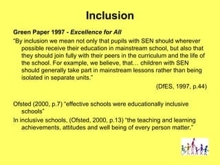 Inclusion
Green Paper 1997 - Excellence for All
“By inclusion we mean not only that pupils with SEN should wherever
possible receive their education in mainstream school, but also that
they should join fully with their peers in the curriculum and the life of
the school. For example, we believe, that… children with SEN
should generally take part in mainstream lessons rather than being
isolated in separate units.”
(DfES, 1997, p.44)
Ofsted (2000, p.7) “effective schools were educationally inclusive
schools”
In inclusive schools, (Ofsted, 2000, p.13) “the teaching and learning
achievements, attitudes and well being of every person matter.”
 