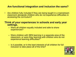 Are functional integration and inclusion the same?
• Are children fully included if they are being taught in a mainstream
classroom alongside children who do not experience difficulties in
accessing the curriculum?
Think of your experiences in schools and early year
settings.
– Were all children equally included and able to share
experiences?
– Were children with SEN learning in a separate area of the
classroom, or were they learning with children who do not
experience learning difficulties?
– Is it possible, or in the best interests of all children for full
inclusion to take place all of the time?
 