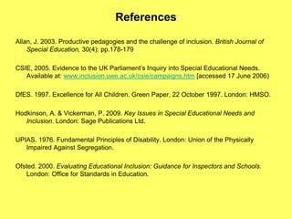 References
Allan, J. 2003. Productive pedagogies and the challenge of inclusion. British Journal of
Special Education, 30(4): pp.178-179
CSIE, 2005. Evidence to the UK Parliament’s Inquiry into Special Educational Needs.
Available at: www.inclusion.uwe.ac.uk/csie/campaigns.htm [accessed 17 June 2006)
DfES. 1997. Excellence for All Children. Green Paper, 22 October 1997. London: HMSO.
Hodkinson, A. & Vickerman, P. 2009. Key Issues in Special Educational Needs and
Inclusion. London: Sage Publications Ltd.
UPIAS. 1976. Fundamental Principles of Disability. London: Union of the Physically
Impaired Against Segregation.
Ofsted. 2000. Evaluating Educational Inclusion: Guidance for Inspectors and Schools.
London: Office for Standards in Education.
 
