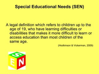 Special Educational Needs (SEN)
A legal definition which refers to children up to the
age of 19, who have learning difficulties or
disabilities that makes it more difficult to learn or
access education than most children of the
same age.
(Hodkinson & Vickerman, 2009)
 