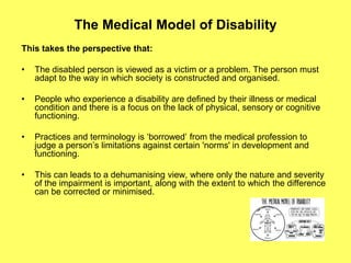 The Medical Model of Disability
This takes the perspective that:
• The disabled person is viewed as a victim or a problem. The person must
adapt to the way in which society is constructed and organised.
• People who experience a disability are defined by their illness or medical
condition and there is a focus on the lack of physical, sensory or cognitive
functioning.
• Practices and terminology is ‘borrowed’ from the medical profession to
judge a person’s limitations against certain 'norms' in development and
functioning.
• This can leads to a dehumanising view, where only the nature and severity
of the impairment is important, along with the extent to which the difference
can be corrected or minimised.
 