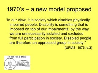 1970’s – a new model proposed
“In our view, it is society which disables physically
impaired people. Disability is something that is
imposed on top of our impairments; by the way
we are unnecessarily isolated and excluded
from full participation in society. Disabled people
are therefore an oppressed group in society.”
(UPIAS, 1976, p.3)
 