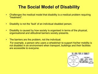 The Social Model of Disability
• Challenges the medical model that disability is a medical problem requiring
"treatment".
• Disability is not the ‘fault’ of an individual disabled person.
• Disability is caused by how society is organised in terms of the physical,
organisational and attitudinal barriers society presents.
• The barriers are the problem, not the individual.
For example, a person who users a wheelchair to support his/her mobility is
not disabled in an environment when transport, buildings and their facilities
are accessible to everyone.
 