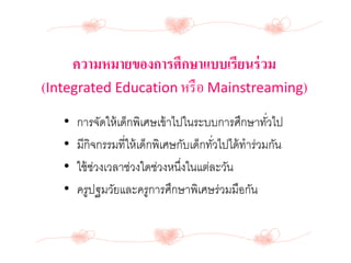 ความหมายของการศึกษาแบบเรียนร่วม
(Integrated Education หรือ Mainstreaming)
• การจัดให้เด็กพิเศษเข้าไปในระบบการศึกษาทั่วไป
• มีกิจกรรมที่ให้เด็กพิเศษกับเด็กทั่วไปได้ทาร่วมกัน
• ใช้ช่วงเวลาช่วงใดช่วงหนึ่งในแต่ละวัน
• ครูปฐมวัยและครูการศึกษาพิเศษร่วมมือกัน
 