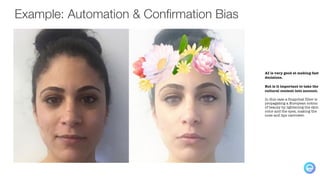 Example: Automation & Confirmation Bias
AI is very good at making fast
decisions.
But is it important to take the
cultural context into account.
In this case a Snapchat filter is
propagating a European notion
of beauty by lightening the skin
color and the eyes, making the
nose and lips narrower.
 