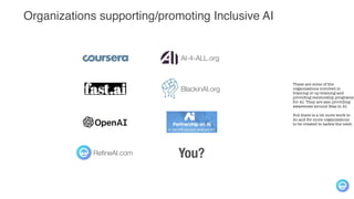 Organizations supporting/promoting Inclusive AI
These are some of the
organizations involved in
training or up-training and
providing mentorship programs
for AI. They are also providing
awareness around Bias in AI.
But there is a lot more work to
do and for more organizations
to be created to tackle the need.
BlackinAI.org
AI-4-ALL.org
RefineAI.com You?
 