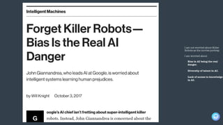 I am not worried about Killer
Robots as the movies portray.
I am worried about
Bias in AI being the real
danger.
Diversity of talent in AI.
Lack of access to knowledge
in AI.
 